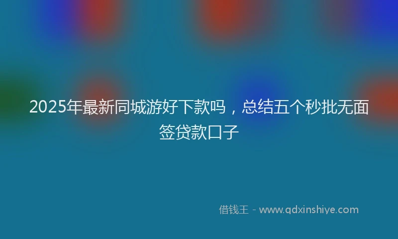 2025年最新同城游好下款吗，总结五个秒批无面签贷款口子