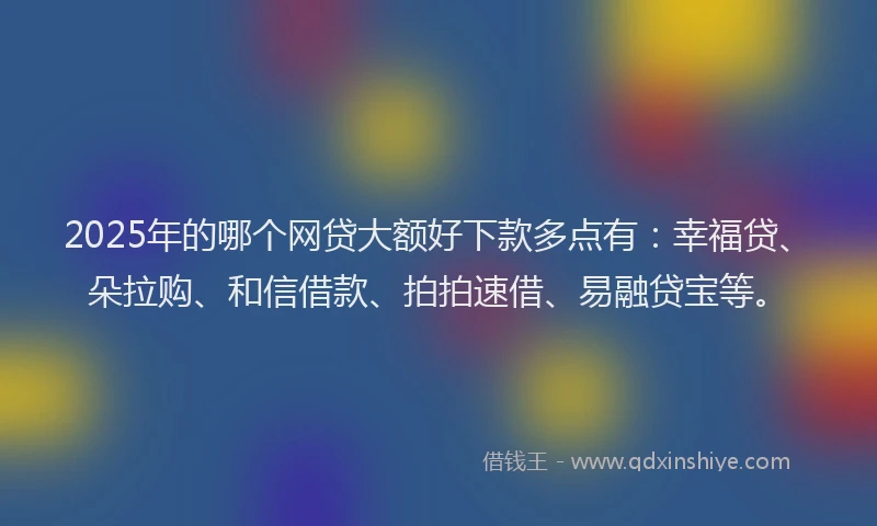 2025年的哪个网贷大额好下款多点有：幸福贷、朵拉购、和信借款、拍拍速借、易融贷宝等。