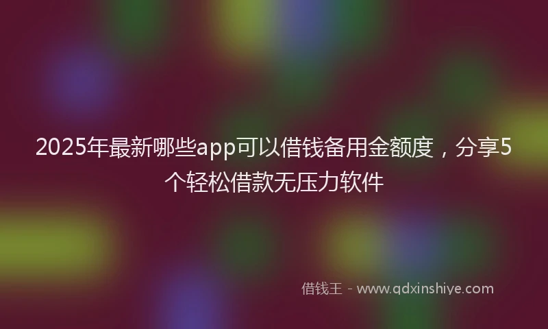 2025年最新哪些app可以借钱备用金额度，分享5个轻松借款无压力软件
