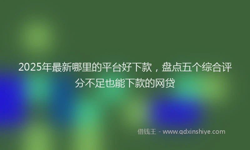2025年最新哪里的平台好下款，盘点五个综合评分不足也能下款的网贷