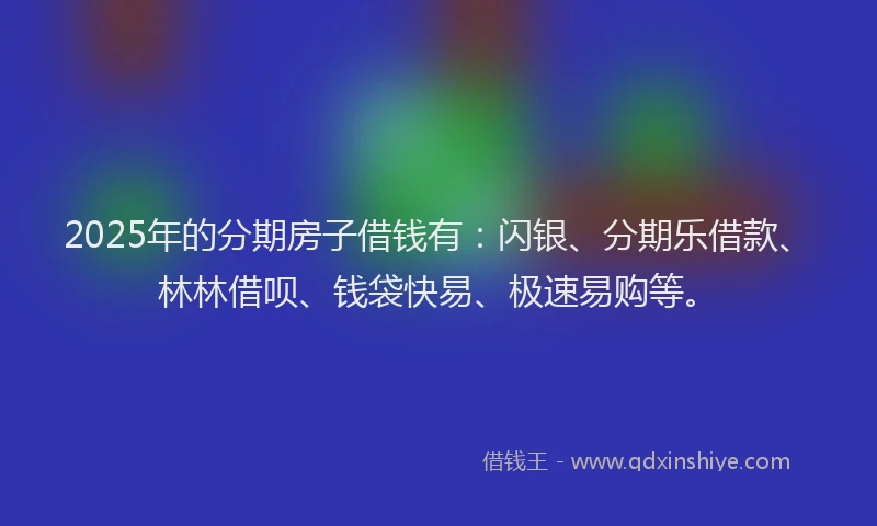 2025年的分期房子借钱有：闪银、分期乐借款、林林借呗、钱袋快易、极速易购等。