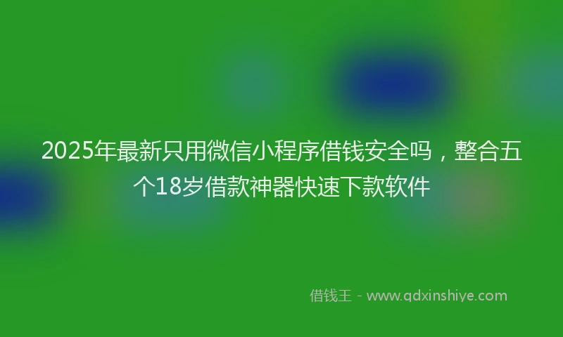 2025年最新只用微信小程序借钱安全吗，整合五个18岁借款神器快速下款软件