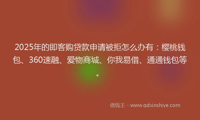 2025年的即客购贷款申请被拒怎么办有：樱桃钱包、360速融、爱物商城、你我易借、通通钱包等。