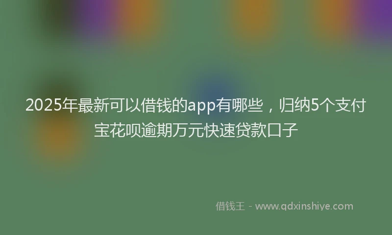 2025年最新可以借钱的app有哪些，归纳5个支付宝花呗逾期万元快速贷款口子