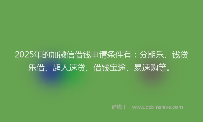 2025年的加微信借钱申请条件有：分期乐、钱贷乐借、超人速贷、借钱宝途、易速购等。