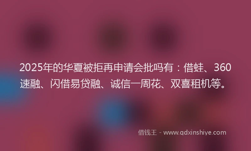 2025年的华夏被拒再申请会批吗有：借蛙、360速融、闪借易贷融、诚信一周花、双喜租机等。