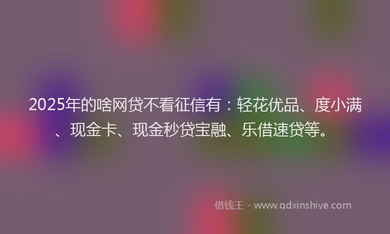 2025年的啥网贷不看征信有：轻花优品、度小满、现金卡、现金秒贷宝融、乐借速贷等。