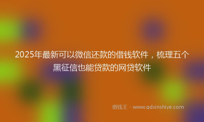 2025年最新可以微信还款的借钱软件，梳理五个黑征信也能贷款的网贷软件