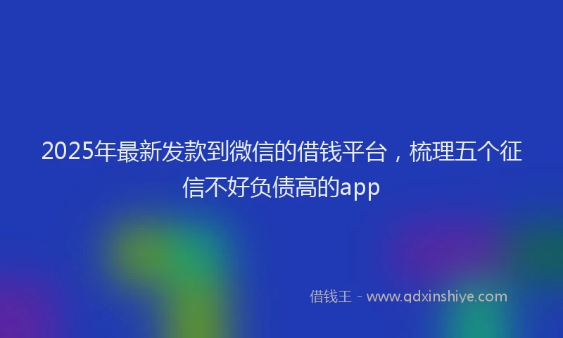 2025年最新发款到微信的借钱平台，梳理五个征信不好负债高的app