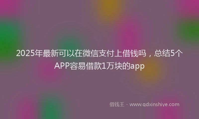 2025年最新可以在微信支付上借钱吗，总结5个APP容易借款1万块的app