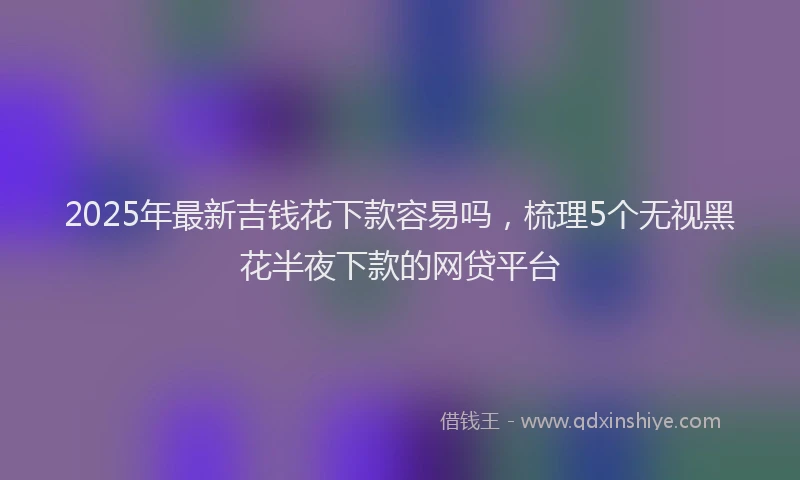 2025年最新吉钱花下款容易吗，梳理5个无视黑花半夜下款的网贷平台