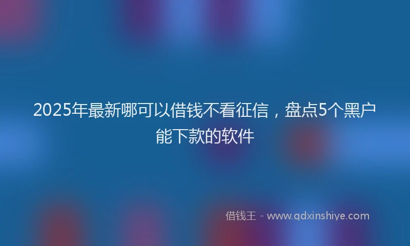 2025年最新哪可以借钱不看征信，盘点5个黑户能下款的软件