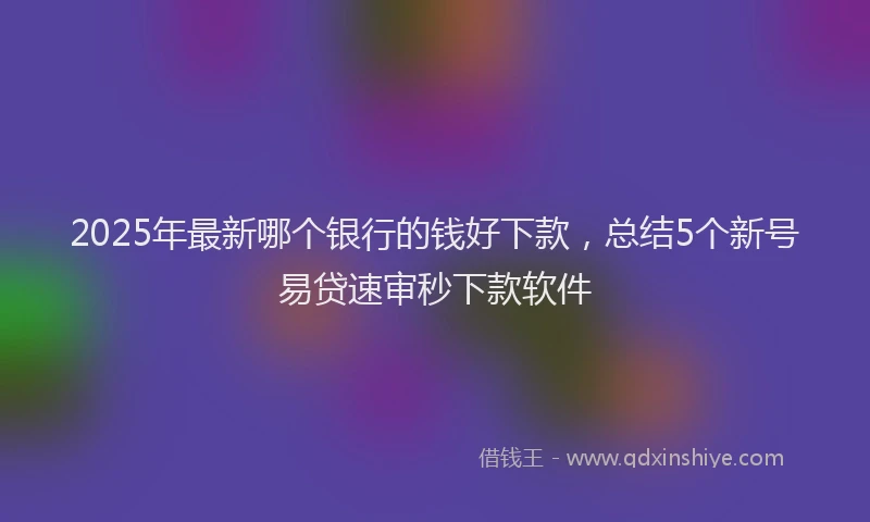 2025年最新哪个银行的钱好下款，总结5个新号易贷速审秒下款软件