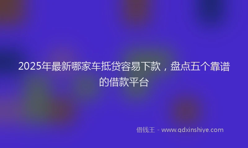 2025年最新哪家车抵贷容易下款，盘点五个靠谱的借款平台