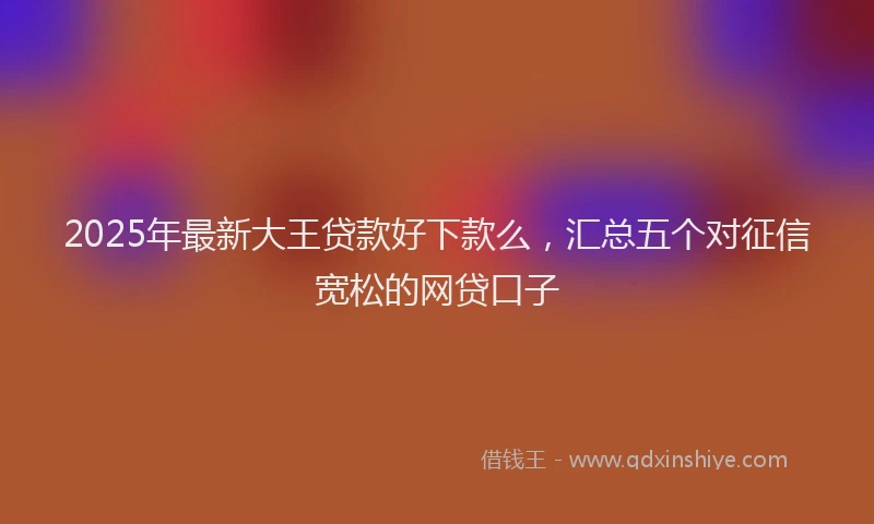 2025年最新大王贷款好下款么，汇总五个对征信宽松的网贷口子