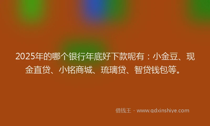 2025年的哪个银行年底好下款呢有：小金豆、现金直贷、小铭商城、琉璃贷、智贷钱包等。