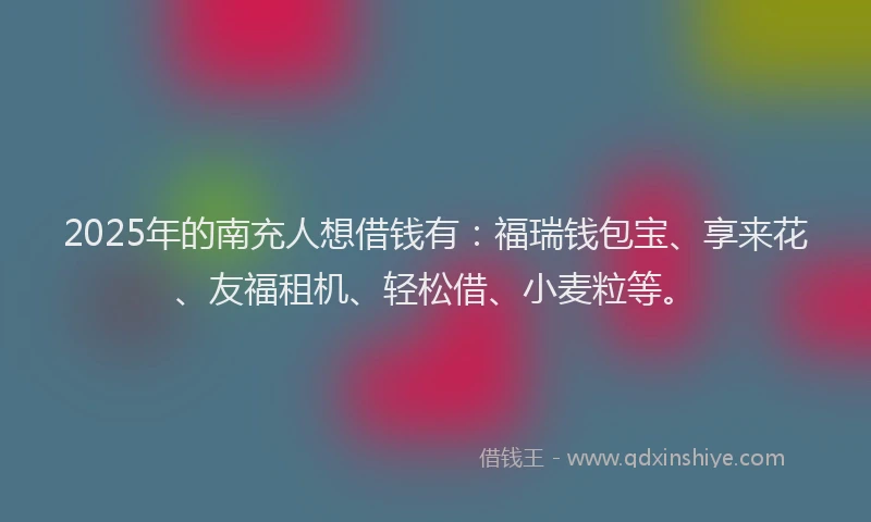 2025年的南充人想借钱有：福瑞钱包宝、享来花、友福租机、轻松借、小麦粒等。