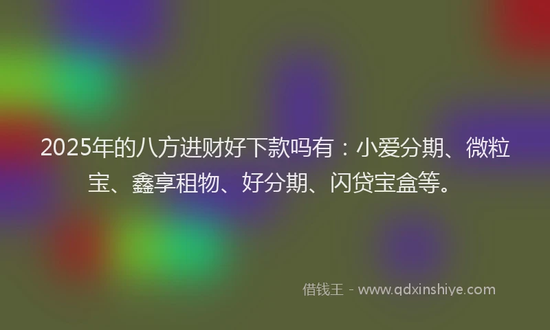 2025年的八方进财好下款吗有：小爱分期、微粒宝、鑫享租物、好分期、闪贷宝盒等。