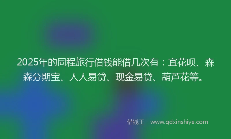 2025年的同程旅行借钱能借几次有：宜花呗、森森分期宝、人人易贷、现金易贷、葫芦花等。