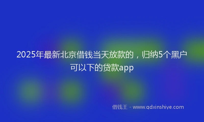 2025年最新北京借钱当天放款的，归纳5个黑户可以下的贷款app