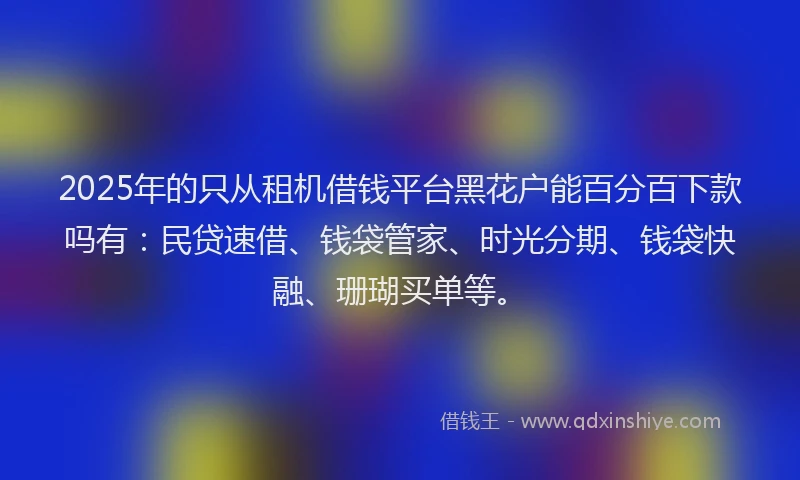 2025年的只从租机借钱平台黑花户能百分百下款吗有：民贷速借、钱袋管家、时光分期、钱袋快融、珊瑚买单等。