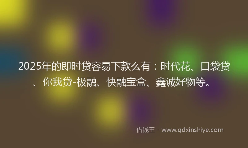2025年的即时贷容易下款么有：时代花、口袋贷、你我贷-极融、快融宝盒、鑫诚好物等。