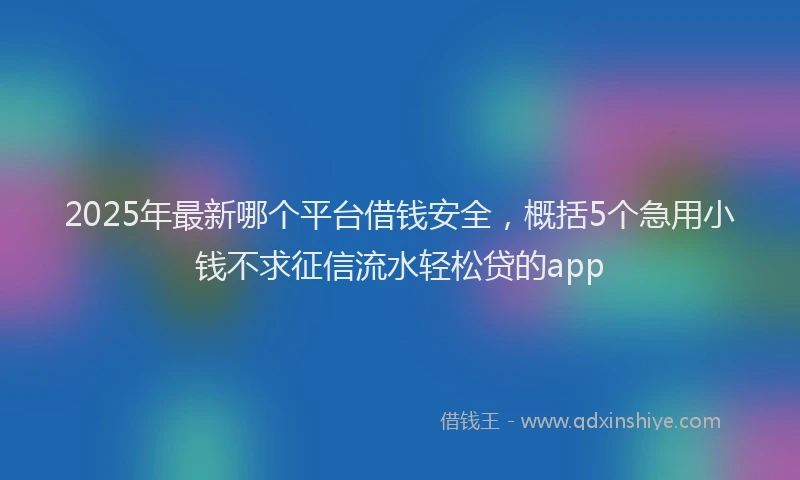 2025年最新哪个平台借钱安全，概括5个急用小钱不求征信流水轻松贷的app