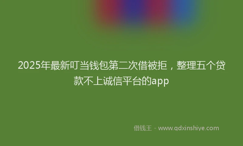 2025年最新叮当钱包第二次借被拒，整理五个贷款不上诚信平台的app