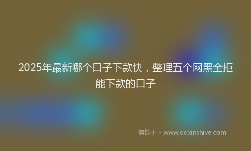2025年最新哪个口子下款快，整理五个网黑全拒能下款的口子