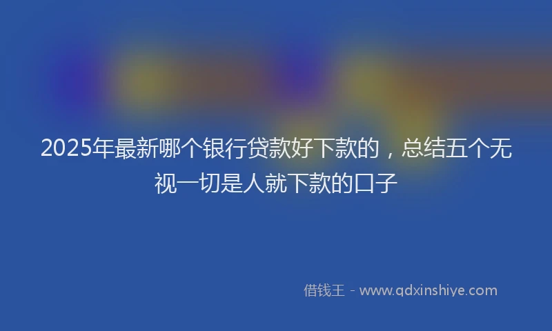 2025年最新哪个银行贷款好下款的，总结五个无视一切是人就下款的口子