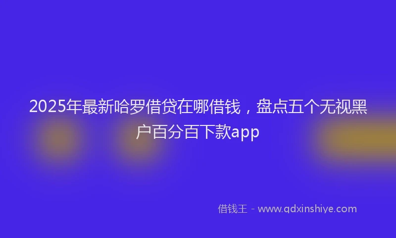 2025年最新哈罗借贷在哪借钱，盘点五个无视黑户百分百下款app