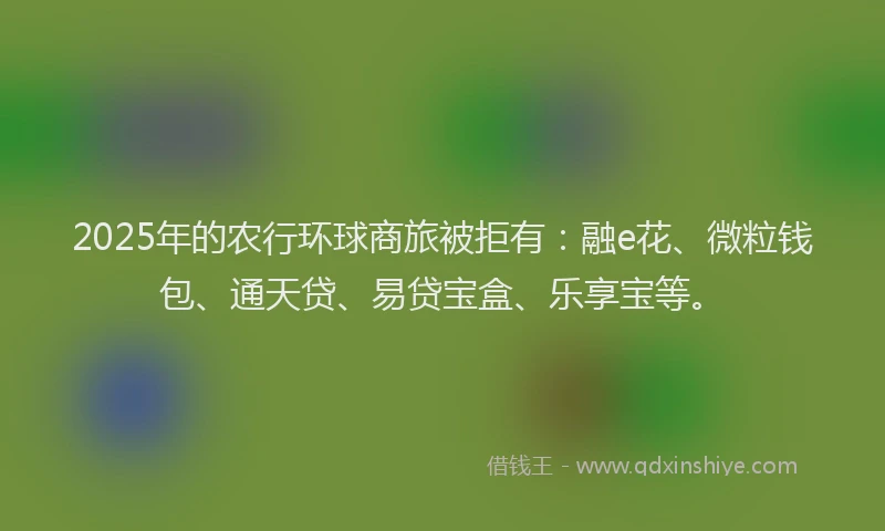 2025年的农行环球商旅被拒有：融e花、微粒钱包、通天贷、易贷宝盒、乐享宝等。