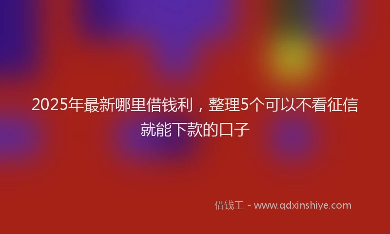 2025年最新哪里借钱利，整理5个可以不看征信就能下款的口子