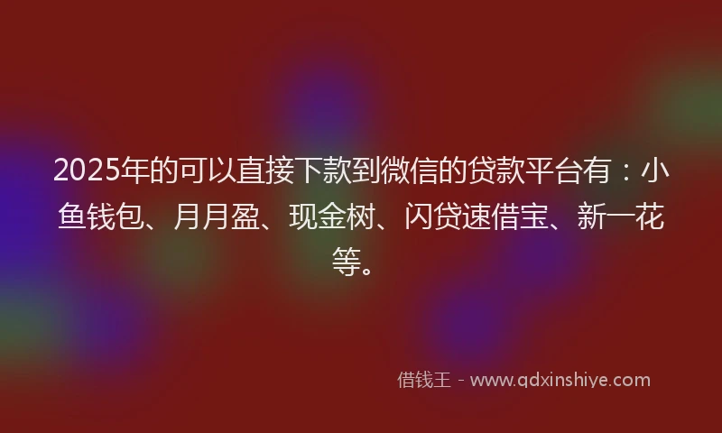 2025年的可以直接下款到微信的贷款平台有：小鱼钱包、月月盈、现金树、闪贷速借宝、新一花等。