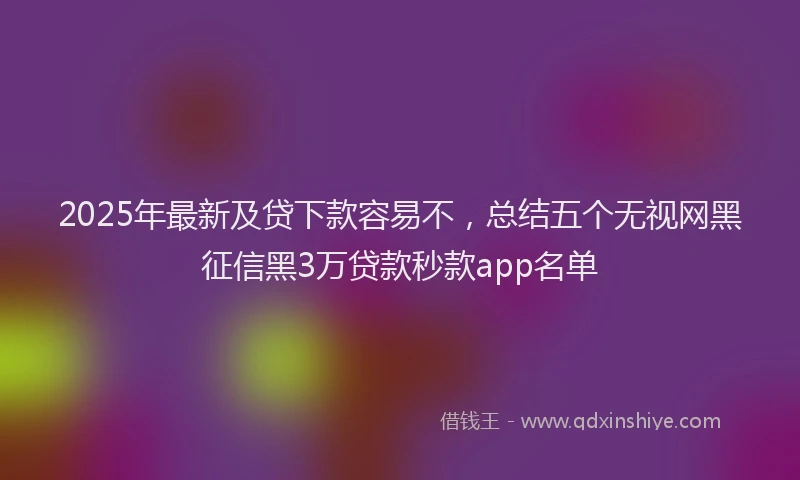 2025年最新及贷下款容易不，总结五个无视网黑征信黑3万贷款秒款app名单