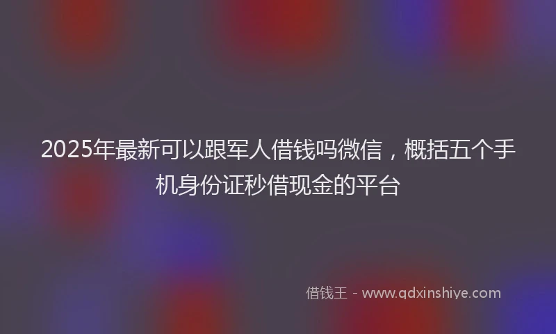 2025年最新可以跟军人借钱吗微信，概括五个手机身份证秒借现金的平台