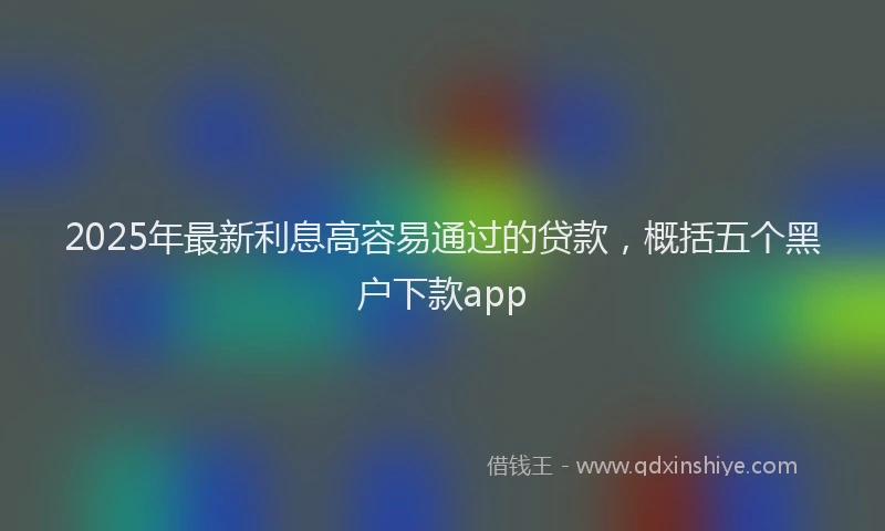 2025年最新利息高容易通过的贷款，概括五个黑户下款app