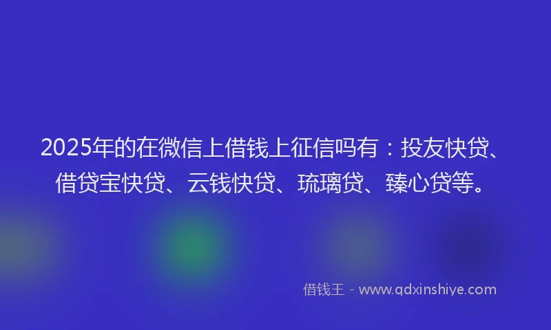 2025年的在微信上借钱上征信吗有：投友快贷、借贷宝快贷、云钱快贷、琉璃贷、臻心贷等。
