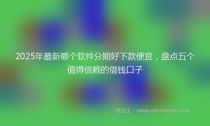 2025年最新哪个软件分期好下款便宜，盘点五个值得信赖的借钱口子