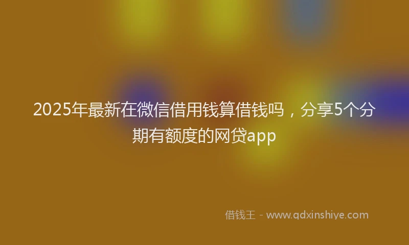 2025年最新在微信借用钱算借钱吗，分享5个分期有额度的网贷app