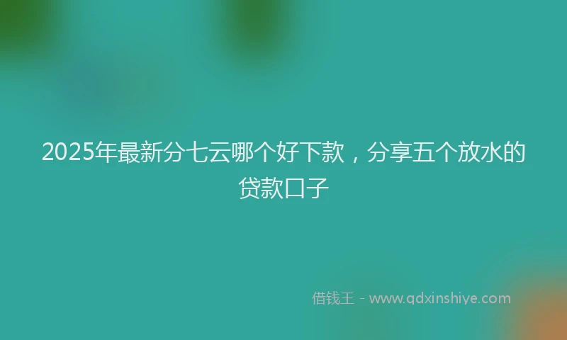 2025年最新分七云哪个好下款，分享五个放水的贷款口子
