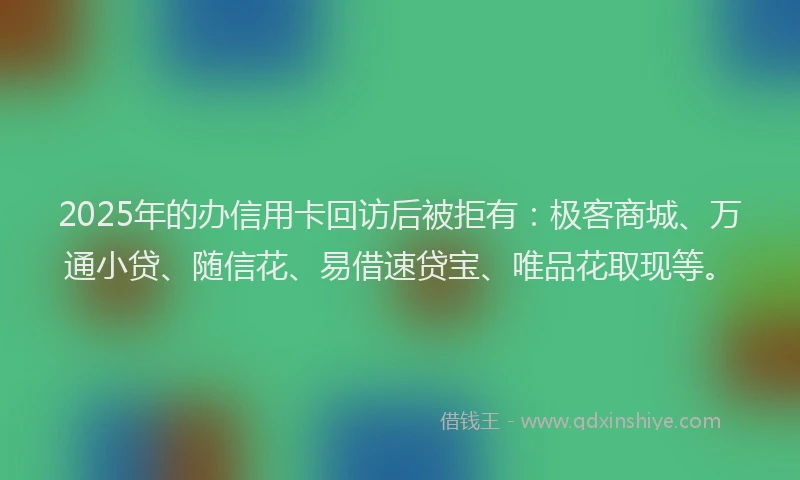 2025年的办信用卡回访后被拒有：极客商城、万通小贷、随信花、易借速贷宝、唯品花取现等。
