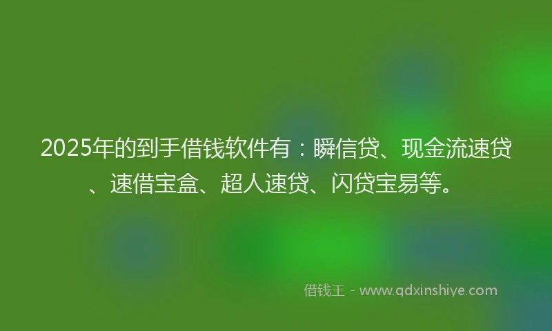 2025年的到手借钱软件有：瞬信贷、现金流速贷、速借宝盒、超人速贷、闪贷宝易等。