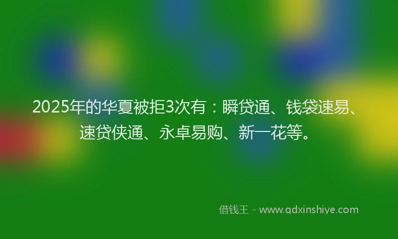 2025年的华夏被拒3次有：瞬贷通、钱袋速易、速贷侠通、永卓易购、新一花等。