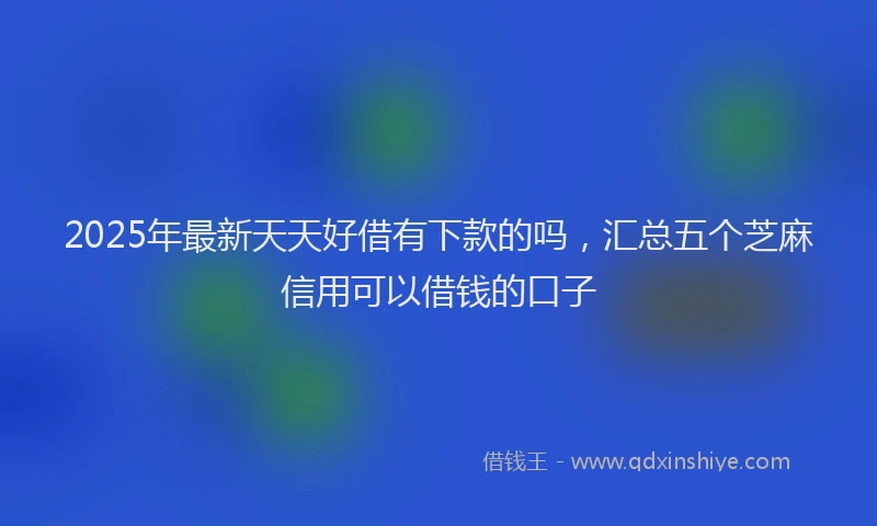2025年最新天天好借有下款的吗，汇总五个芝麻信用可以借钱的口子
