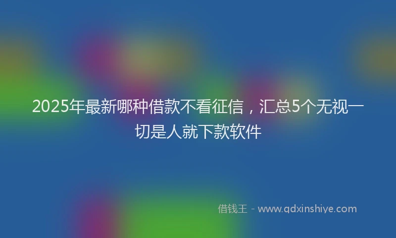 2025年最新哪种借款不看征信，汇总5个无视一切是人就下款软件