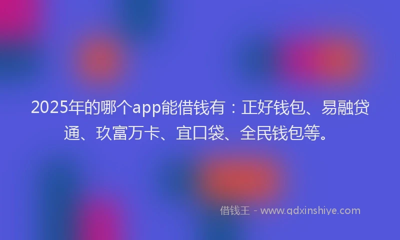 2025年的哪个app能借钱有：正好钱包、易融贷通、玖富万卡、宜口袋、全民钱包等。