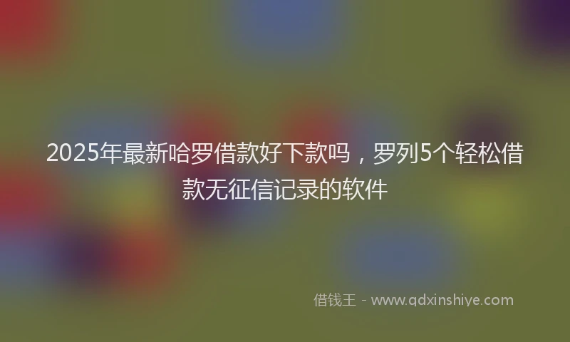 2025年最新哈罗借款好下款吗，罗列5个轻松借款无征信记录的软件
