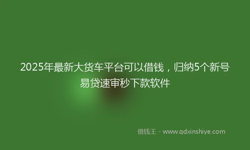 2025年最新大货车平台可以借钱，归纳5个新号易贷速审秒下款软件