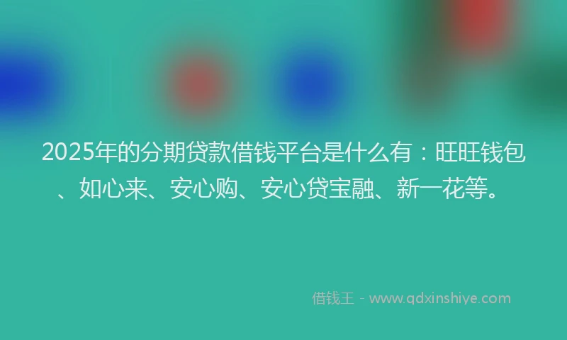 2025年的分期贷款借钱平台是什么有：旺旺钱包、如心来、安心购、安心贷宝融、新一花等。